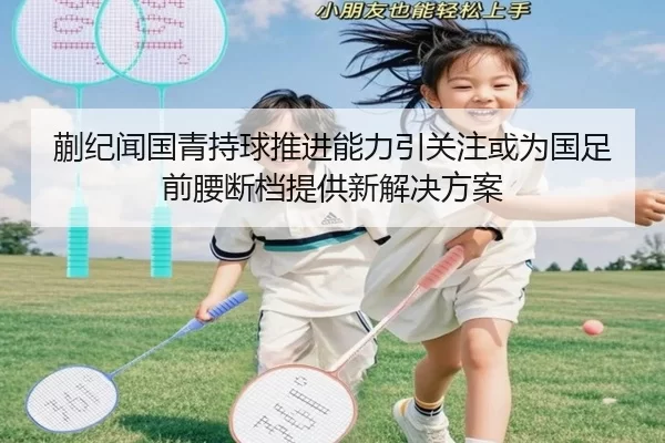 蒯纪闻国青持球推进能力引关注或为国足前腰断档提供新解决方案