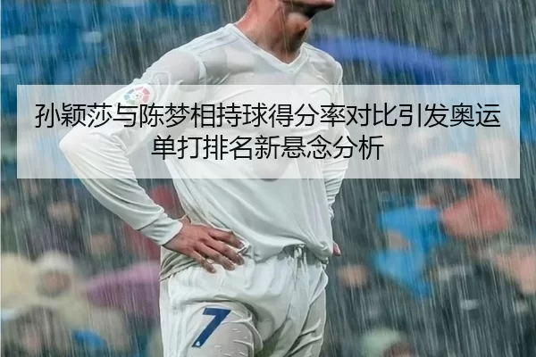 孙颖莎与陈梦相持球得分率对比引发奥运单打排名新悬念分析