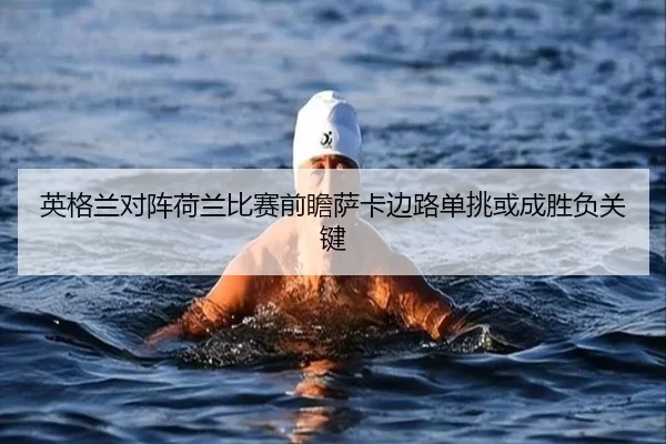 英格兰对阵荷兰比赛前瞻萨卡边路单挑或成胜负关键